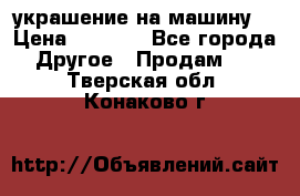 украшение на машину  › Цена ­ 2 000 - Все города Другое » Продам   . Тверская обл.,Конаково г.